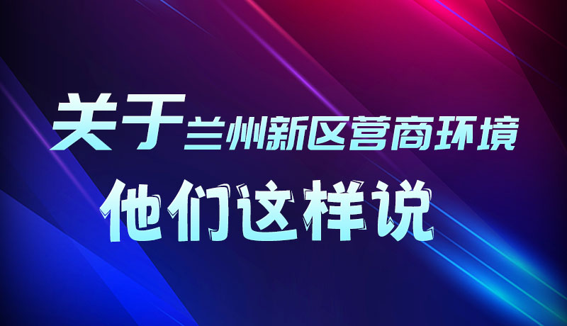 圖解|聽！關(guān)于蘭州新區(qū)營商環(huán)境，他們這樣說